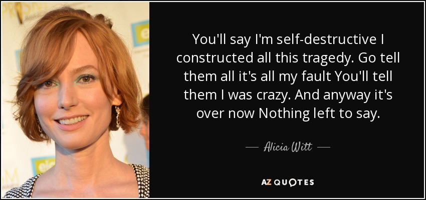 You'll say I'm self-destructive I constructed all this tragedy. Go tell them all it's all my fault You'll tell them I was crazy . And anyway it's over now Nothing left to say. - Alicia Witt