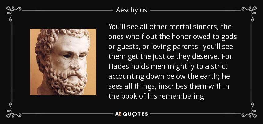 You'll see all other mortal sinners, the ones who flout the honor owed to gods or guests, or loving parents--you'll see them get the justice they deserve. For Hades holds men mightily to a strict accounting down below the earth; he sees all things, inscribes them within the book of his remembering. - Aeschylus