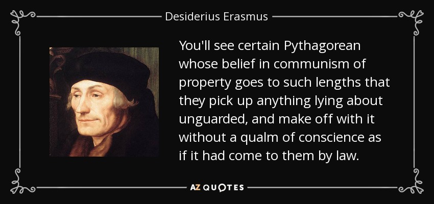 You'll see certain Pythagorean whose belief in communism of property goes to such lengths that they pick up anything lying about unguarded, and make off with it without a qualm of conscience as if it had come to them by law. - Desiderius Erasmus