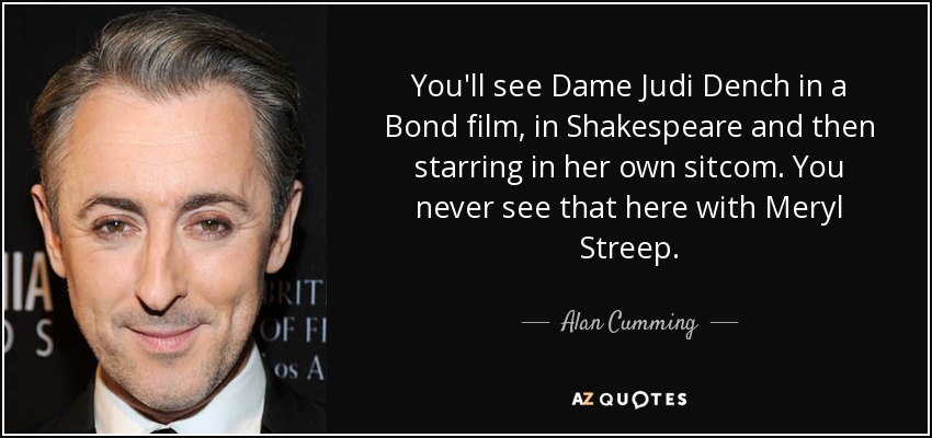 You'll see Dame Judi Dench in a Bond film, in Shakespeare and then starring in her own sitcom. You never see that here with Meryl Streep. - Alan Cumming