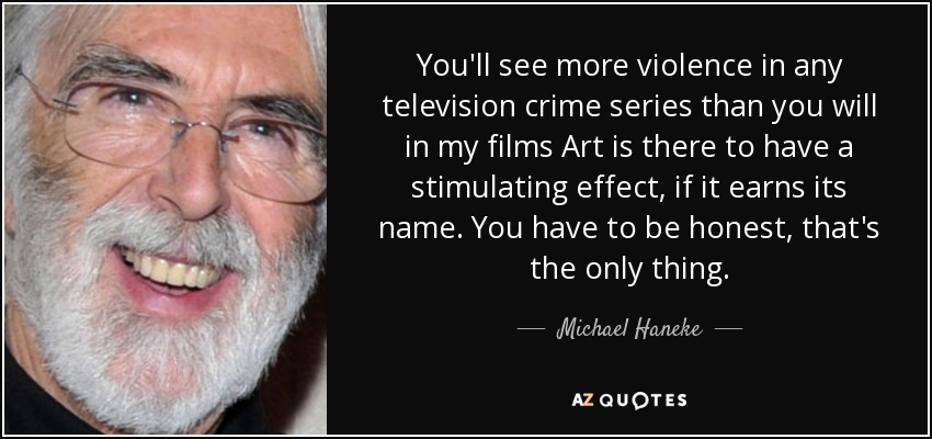 You'll see more violence in any television crime series than you will in my films Art is there to have a stimulating effect, if it earns its name. You have to be honest, that's the only thing. - Michael Haneke