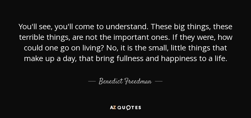 You'll see, you'll come to understand. These big things, these terrible things, are not the important ones. If they were, how could one go on living? No, it is the small, little things that make up a day, that bring fullness and happiness to a life. - Benedict Freedman