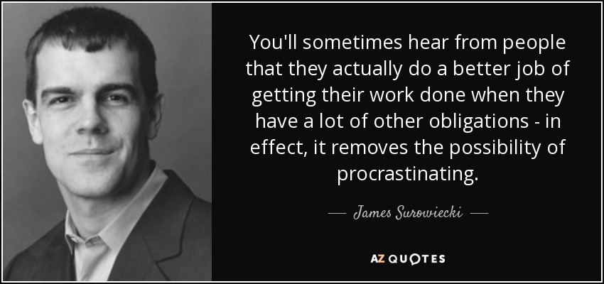 You'll sometimes hear from people that they actually do a better job of getting their work done when they have a lot of other obligations - in effect, it removes the possibility of procrastinating. - James Surowiecki