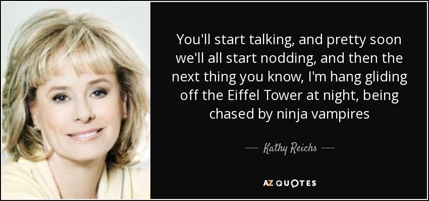 You'll start talking, and pretty soon we'll all start nodding, and then the next thing you know, I'm hang gliding off the Eiffel Tower at night, being chased by ninja vampires - Kathy Reichs