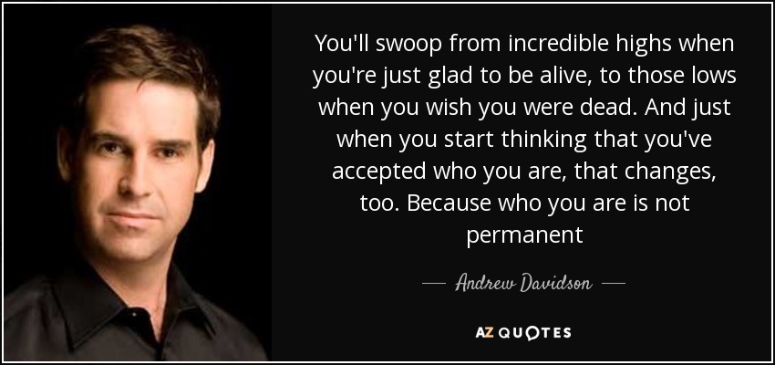 You'll swoop from incredible highs when you're just glad to be alive, to those lows when you wish you were dead. And just when you start thinking that you've accepted who you are, that changes, too. Because who you are is not permanent - Andrew Davidson