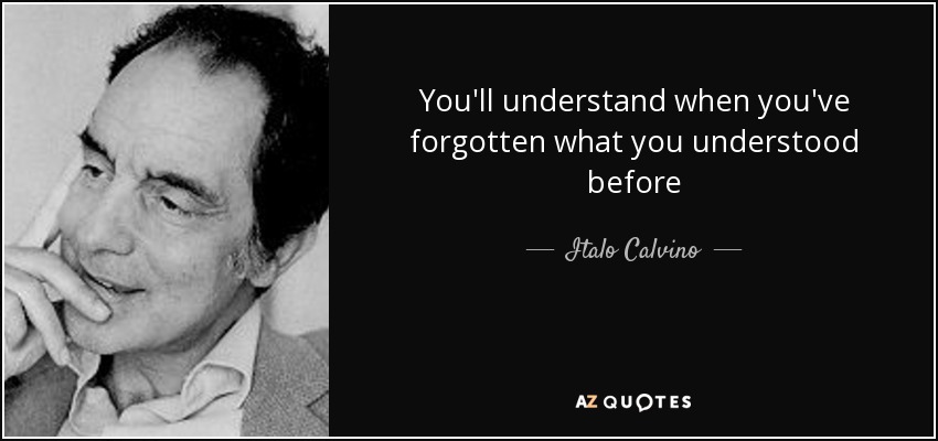 You'll understand when you've forgotten what you understood before - Italo Calvino