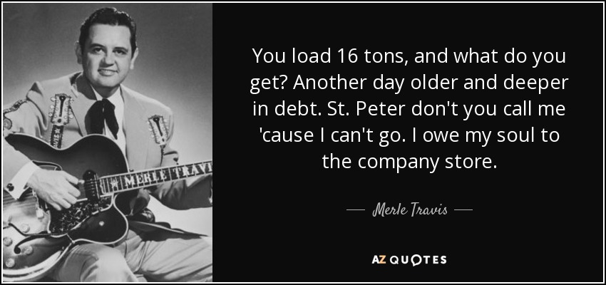 You load 16 tons, and what do you get? Another day older and deeper in debt. St. Peter don't you call me 'cause I can't go. I owe my soul to the company store. - Merle Travis