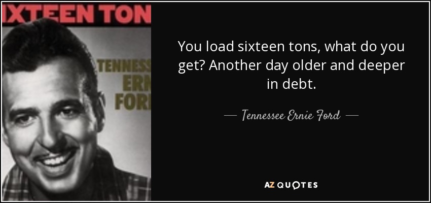 You load sixteen tons, what do you get? Another day older and deeper in debt. - Tennessee Ernie Ford