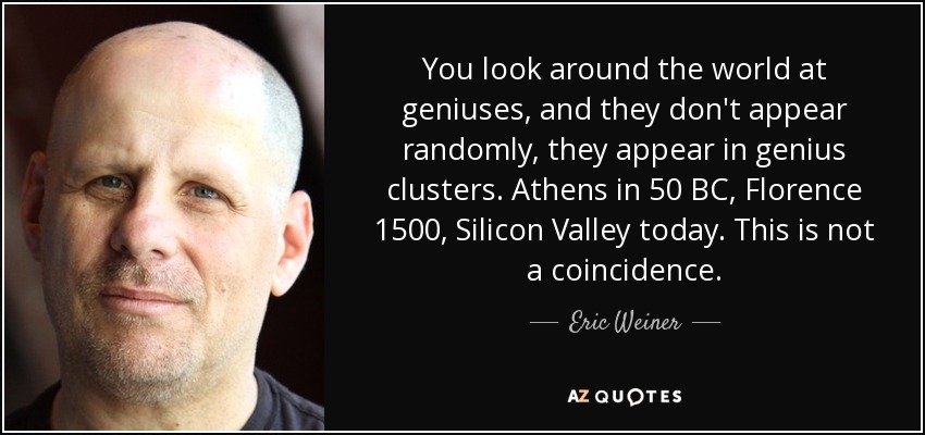 You look around the world at geniuses, and they don't appear randomly, they appear in genius clusters. Athens in 50 BC, Florence 1500, Silicon Valley today. This is not a coincidence. - Eric Weiner