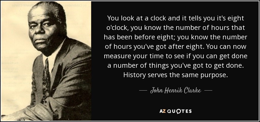 You look at a clock and it tells you it's eight o'clock, you know the number of hours that has been before eight; you know the number of hours you've got after eight. You can now measure your time to see if you can get done a number of things you've got to get done. History serves the same purpose. - John Henrik Clarke