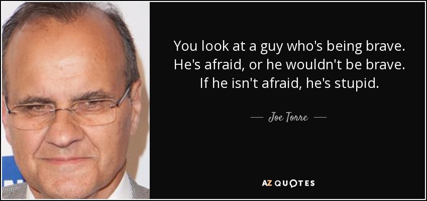 You look at a guy who's being brave. He's afraid, or he wouldn't be brave. If he isn't afraid, he's stupid. - Joe Torre