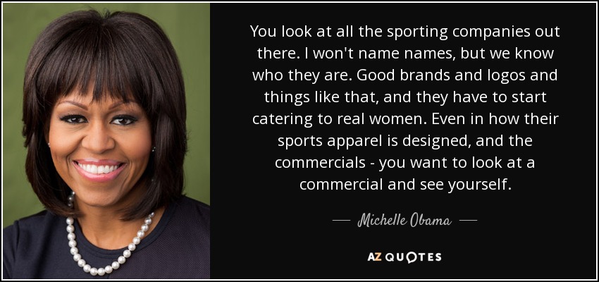 You look at all the sporting companies out there. I won't name names, but we know who they are. Good brands and logos and things like that, and they have to start catering to real women. Even in how their sports apparel is designed, and the commercials - you want to look at a commercial and see yourself. - Michelle Obama