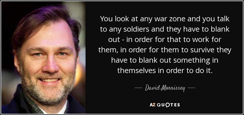 You look at any war zone and you talk to any soldiers and they have to blank out - in order for that to work for them, in order for them to survive they have to blank out something in themselves in order to do it. - David Morrissey