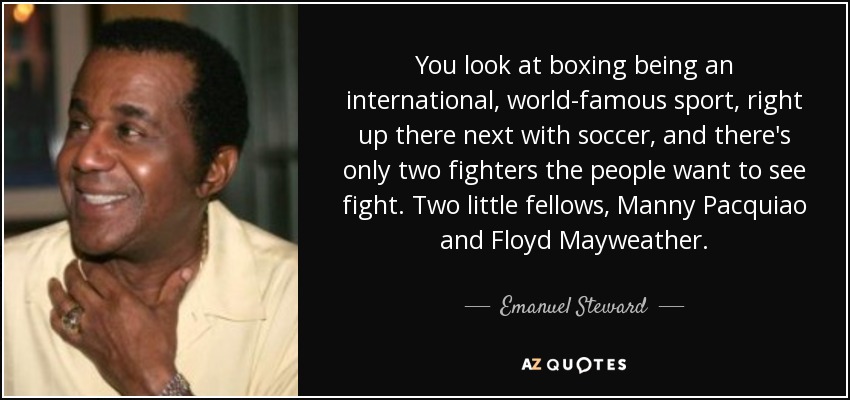 You look at boxing being an international, world-famous sport, right up there next with soccer, and there's only two fighters the people want to see fight. Two little fellows, Manny Pacquiao and Floyd Mayweather. - Emanuel Steward