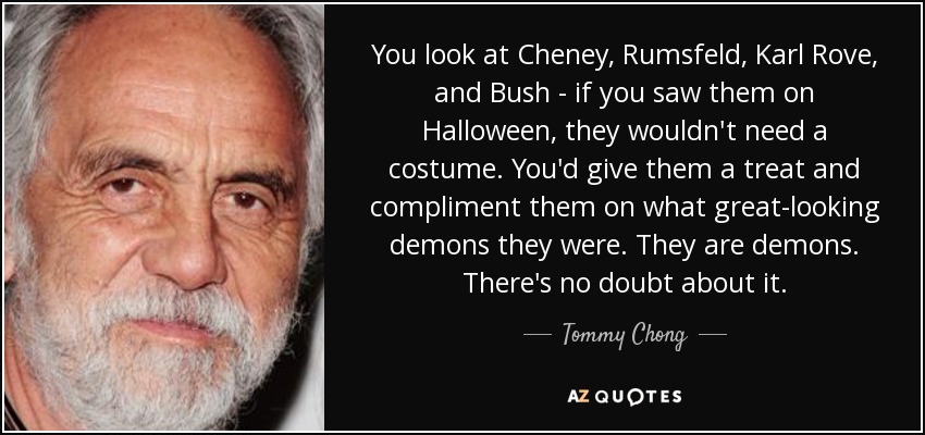 You look at Cheney, Rumsfeld, Karl Rove, and Bush - if you saw them on Halloween, they wouldn't need a costume. You'd give them a treat and compliment them on what great-looking demons they were. They are demons. There's no doubt about it. - Tommy Chong
