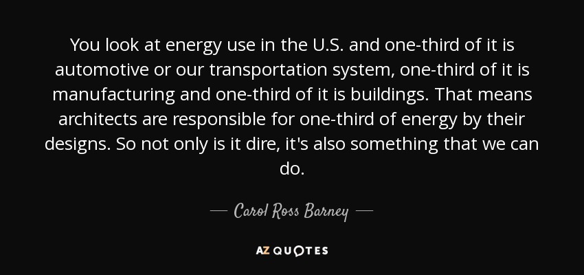 You look at energy use in the U.S. and one-third of it is automotive or our transportation system, one-third of it is manufacturing and one-third of it is buildings. That means architects are responsible for one-third of energy by their designs. So not only is it dire, it's also something that we can do. - Carol Ross Barney