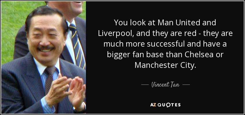 You look at Man United and Liverpool, and they are red - they are much more successful and have a bigger fan base than Chelsea or Manchester City. - Vincent Tan