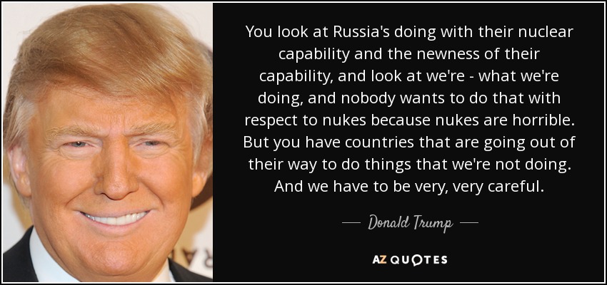 You look at Russia's doing with their nuclear capability and the newness of their capability, and look at we're - what we're doing, and nobody wants to do that with respect to nukes because nukes are horrible. But you have countries that are going out of their way to do things that we're not doing. And we have to be very, very careful. - Donald Trump