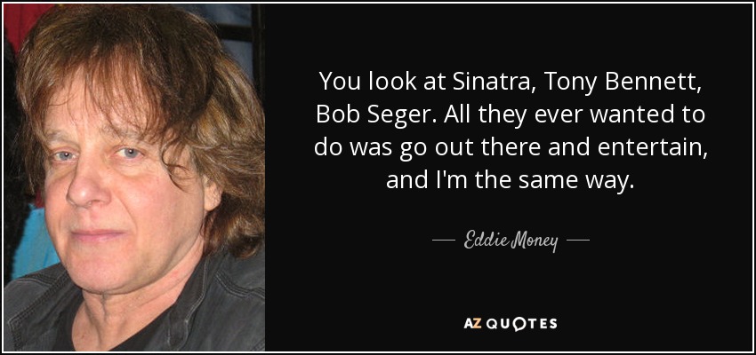 You look at Sinatra, Tony Bennett, Bob Seger. All they ever wanted to do was go out there and entertain, and I'm the same way. - Eddie Money