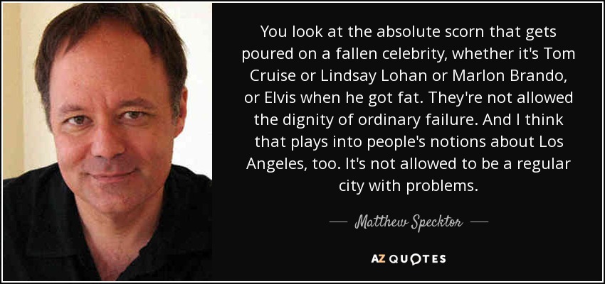 You look at the absolute scorn that gets poured on a fallen celebrity, whether it's Tom Cruise or Lindsay Lohan or Marlon Brando, or Elvis when he got fat. They're not allowed the dignity of ordinary failure. And I think that plays into people's notions about Los Angeles, too. It's not allowed to be a regular city with problems. - Matthew Specktor
