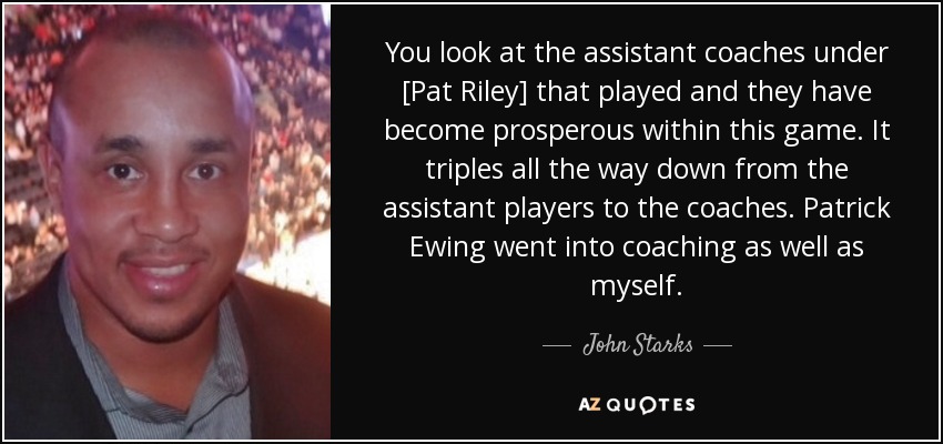 You look at the assistant coaches under [Pat Riley] that played and they have become prosperous within this game. It triples all the way down from the assistant players to the coaches. Patrick Ewing went into coaching as well as myself. - John Starks