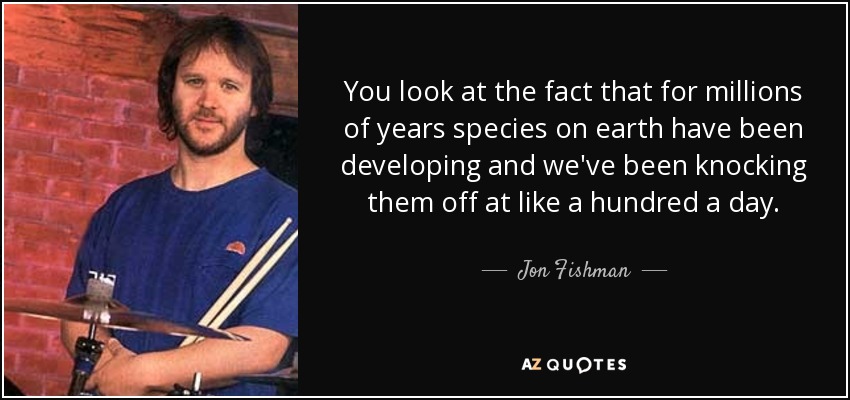 You look at the fact that for millions of years species on earth have been developing and we've been knocking them off at like a hundred a day. - Jon Fishman
