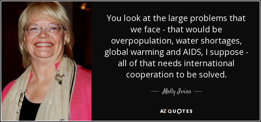 You look at the large problems that we face - that would be overpopulation, water shortages, global warming and AIDS, I suppose - all of that needs international cooperation to be solved. - Molly Ivins