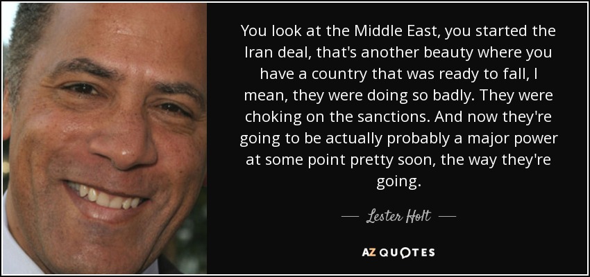 You look at the Middle East, you started the Iran deal, that's another beauty where you have a country that was ready to fall, I mean, they were doing so badly. They were choking on the sanctions. And now they're going to be actually probably a major power at some point pretty soon, the way they're going. - Lester Holt