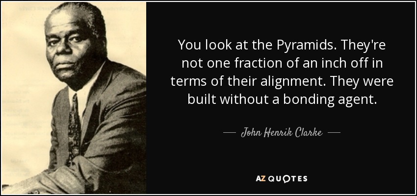 You look at the Pyramids. They're not one fraction of an inch off in terms of their alignment. They were built without a bonding agent. - John Henrik Clarke