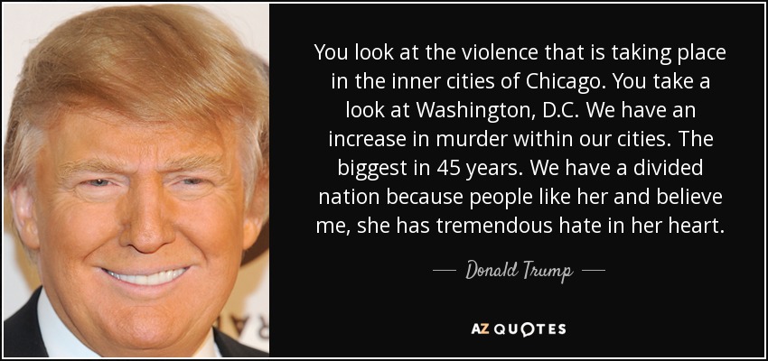 You look at the violence that is taking place in the inner cities of Chicago. You take a look at Washington, D.C. We have an increase in murder within our cities. The biggest in 45 years. We have a divided nation because people like her and believe me, she has tremendous hate in her heart. - Donald Trump