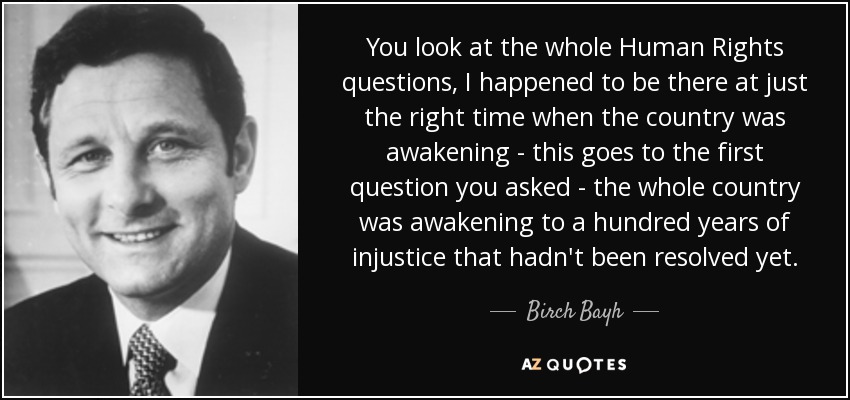You look at the whole Human Rights questions, I happened to be there at just the right time when the country was awakening - this goes to the first question you asked - the whole country was awakening to a hundred years of injustice that hadn't been resolved yet. - Birch Bayh