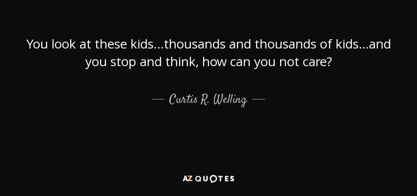 You look at these kids...thousands and thousands of kids...and you stop and think, how can you not care? - Curtis R. Welling