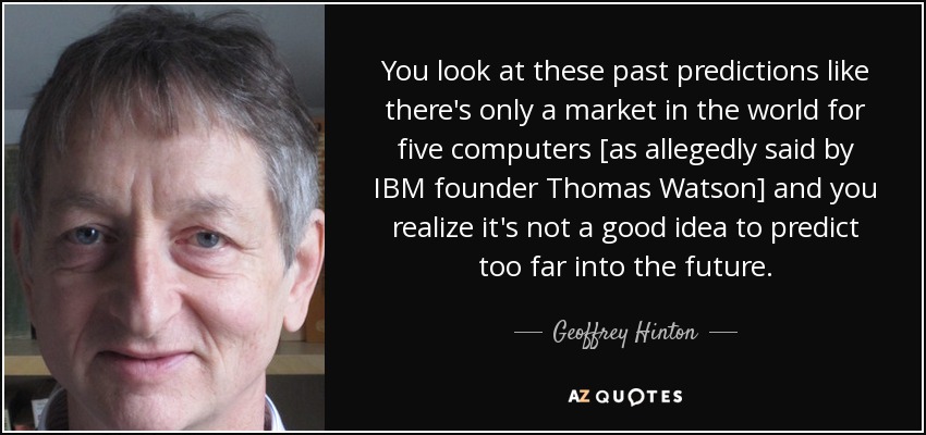 You look at these past predictions like there's only a market in the world for five computers [as allegedly said by IBM founder Thomas Watson] and you realize it's not a good idea to predict too far into the future. - Geoffrey Hinton