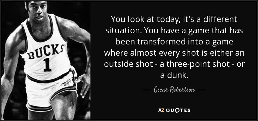 You look at today, it's a different situation. You have a game that has been transformed into a game where almost every shot is either an outside shot - a three-point shot - or a dunk. - Oscar Robertson