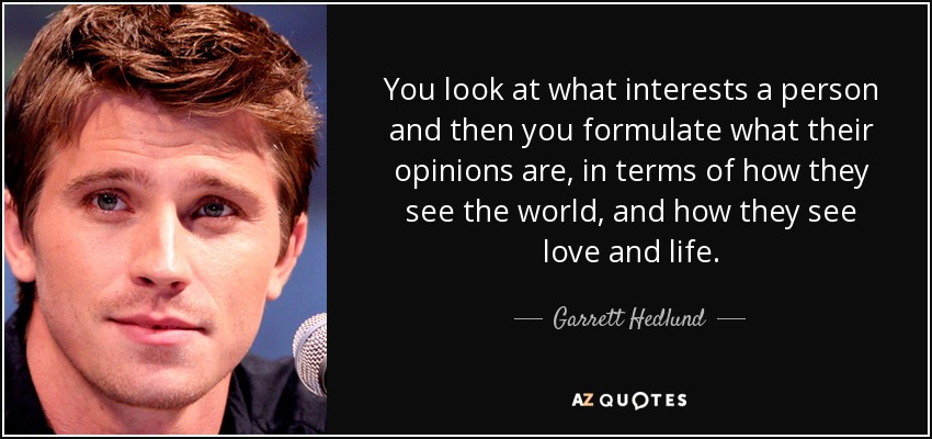 You look at what interests a person and then you formulate what their opinions are, in terms of how they see the world, and how they see love and life. - Garrett Hedlund