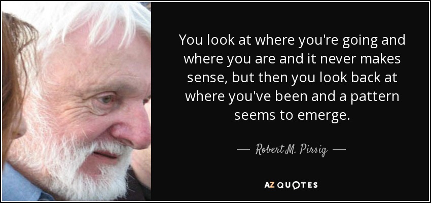 You look at where you're going and where you are and it never makes sense, but then you look back at where you've been and a pattern seems to emerge. - Robert M. Pirsig