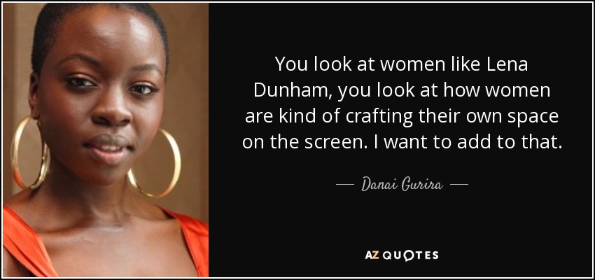 You look at women like Lena Dunham, you look at how women are kind of crafting their own space on the screen. I want to add to that. - Danai Gurira