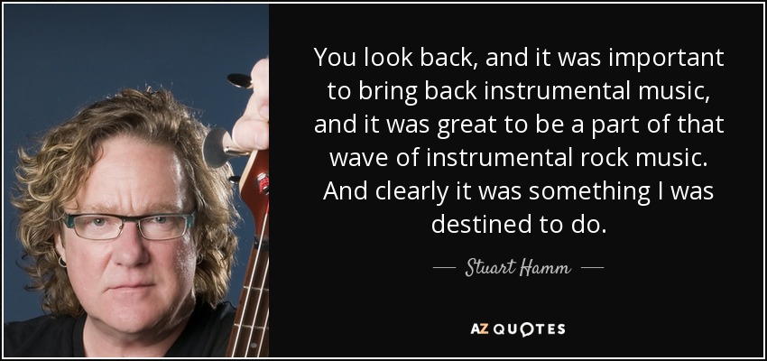 You look back, and it was important to bring back instrumental music, and it was great to be a part of that wave of instrumental rock music. And clearly it was something I was destined to do. - Stuart Hamm