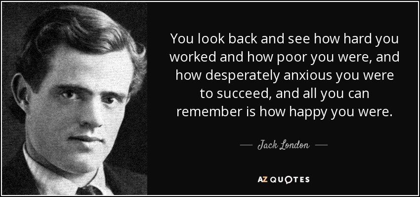 You look back and see how hard you worked and how poor you were, and how desperately anxious you were to succeed, and all you can remember is how happy you were. - Jack London