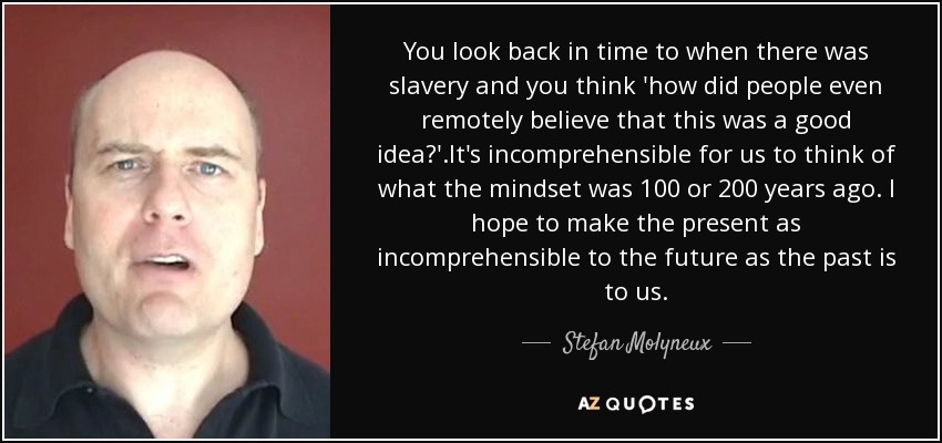 You look back in time to when there was slavery and you think 'how did people even remotely believe that this was a good idea?'.It's incomprehensible for us to think of what the mindset was 100 or 200 years ago. I hope to make the present as incomprehensible to the future as the past is to us. - Stefan Molyneux