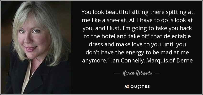 You look beautiful sitting there spitting at me like a she-cat. All I have to do is look at you, and I lust. I'm going to take you back to the hotel and take off that delectable dress and make love to you until you don't have the energy to be mad at me anymore.