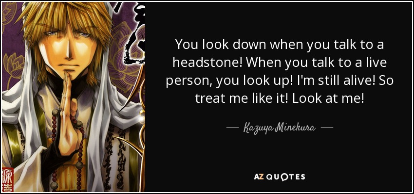 You look down when you talk to a headstone! When you talk to a live person, you look up! I'm still alive! So treat me like it! Look at me! - Kazuya Minekura