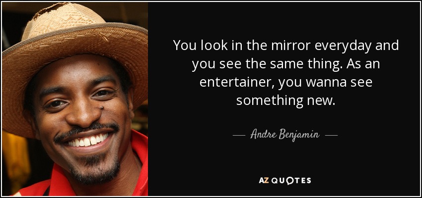 You look in the mirror everyday and you see the same thing. As an entertainer, you wanna see something new. - Andre Benjamin