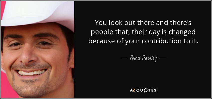 You look out there and there's people that, their day is changed because of your contribution to it. - Brad Paisley