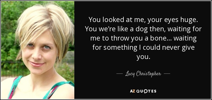 You looked at me, your eyes huge. You we're like a dog then, waiting for me to throw you a bone . . . waiting for something I could never give you. - Lucy Christopher