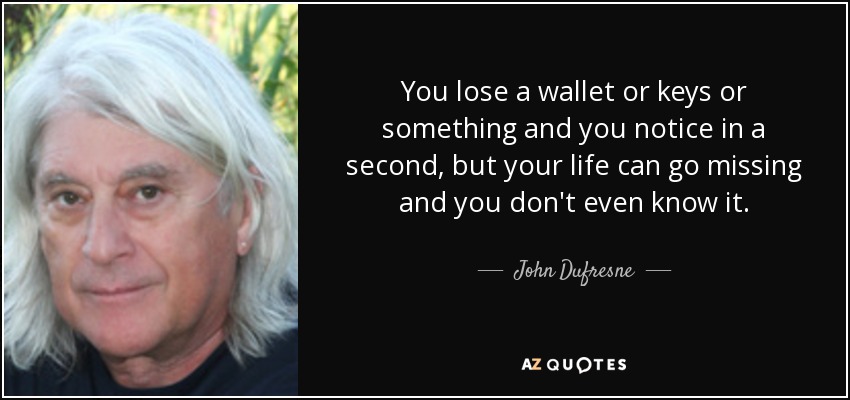 You lose a wallet or keys or something and you notice in a second, but your life can go missing and you don't even know it. - John Dufresne