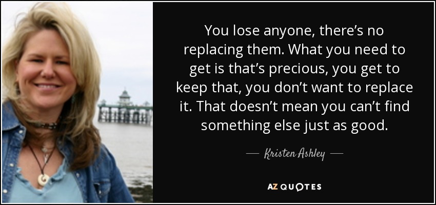You lose anyone, there’s no replacing them. What you need to get is that’s precious, you get to keep that, you don’t want to replace it. That doesn’t mean you can’t find something else just as good. - Kristen Ashley