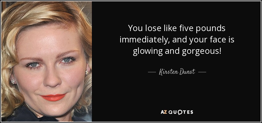 You lose like five pounds immediately, and your face is glowing and gorgeous! - Kirsten Dunst