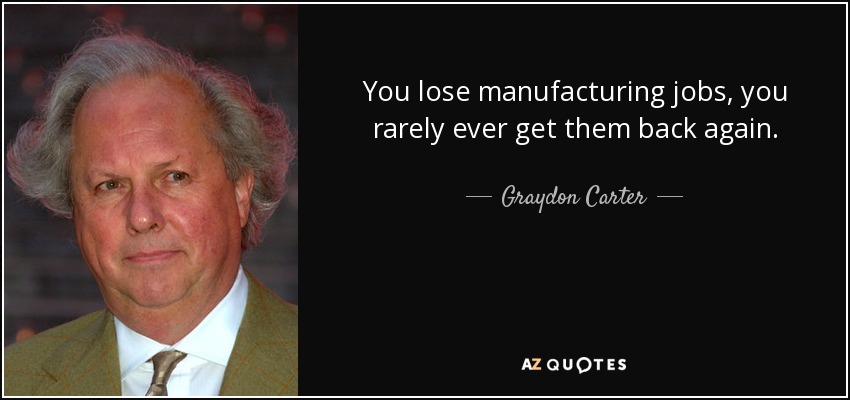 You lose manufacturing jobs, you rarely ever get them back again. - Graydon Carter