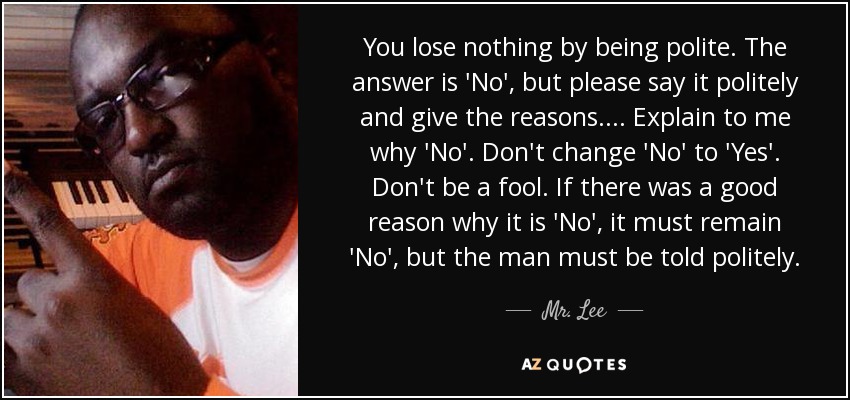 You lose nothing by being polite. The answer is 'No', but please say it politely and give the reasons. ... Explain to me why 'No'. Don't change 'No' to 'Yes'. Don't be a fool. If there was a good reason why it is 'No', it must remain 'No', but the man must be told politely. - Mr. Lee